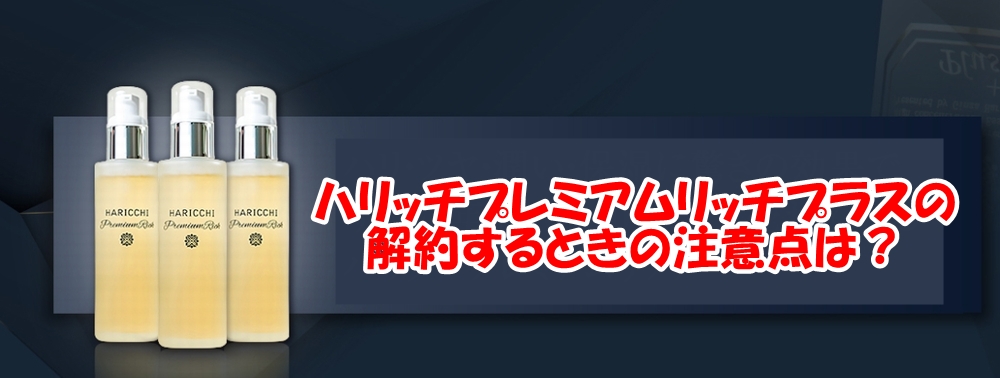 ハリッチプレミアムリッチプラスの解約するときの注意点は？