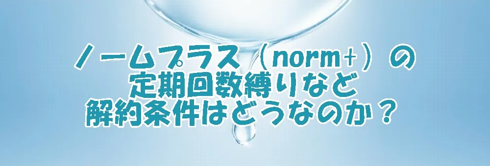 ノームプラス（norm+）の定期回数縛りなど解約条件はどうなのか？